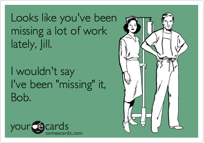 Looks like you've been 
missing a lot of work 
lately, Jill. 

I wouldn't say 
I've been "missing" it,
Bob. 