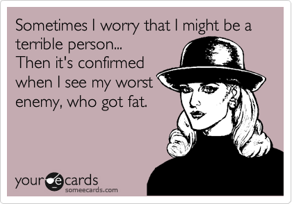 Sometimes I worry that I might be a terrible person...
Then it's confirmed
when I see my worst
enemy, who got fat. 