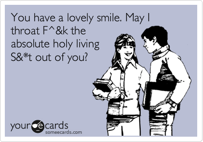 You have a lovely smile. May I throat F^&k the
absolute holy living
S&*t out of you?