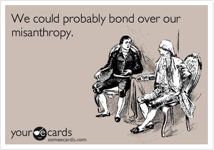 We could probably bond over our misanthropy.