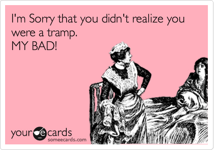 I'm Sorry that you didn't realize you                        were a tramp. 
MY BAD!