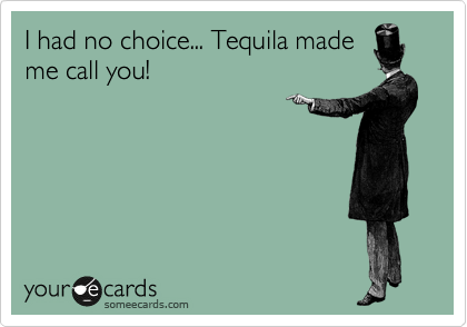 I had no choice... Tequila made
me call you!