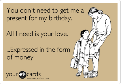 You don't need to get me a
present for my birthday. 

All I need is your love.

...Expressed in the form
of money. 