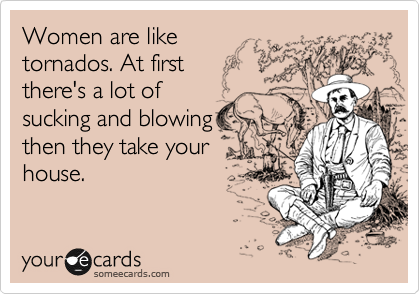 Women are like
tornados. At first 
there's a lot of 
sucking and blowing
then they take your 
house.