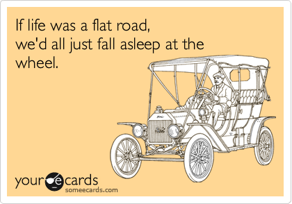 If life was a flat road, 
we'd all just fall asleep at the
wheel.