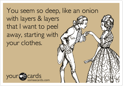 You seem so deep, like an onion
with layers & layers
that I want to peel
away, starting with
your clothes.