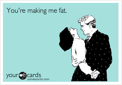 You're making me fat.