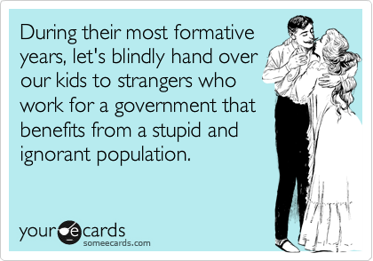 During their most formative
years, let's blindly hand over
our kids to strangers who
work for a government that
benefits from a stupid and
ignorant population.