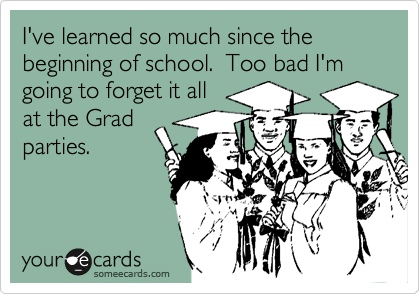 I've learned so much since the beginning of school.  Too bad I'm going to forget it all 
at the Grad
parties.