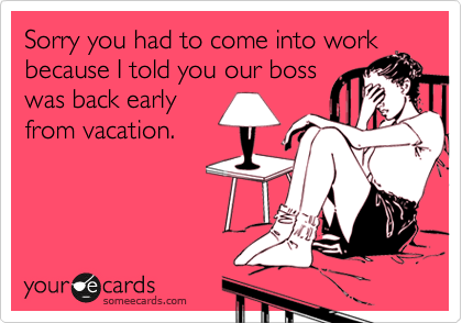 Sorry you had to come into work
because I told you our boss
was back early
from vacation. 