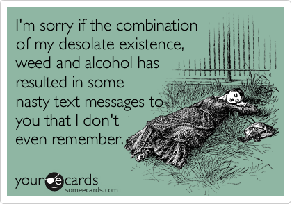 I'm sorry if the combination
of my desolate existence,
weed and alcohol has
resulted in some
nasty text messages to
you that I don't
even remember.