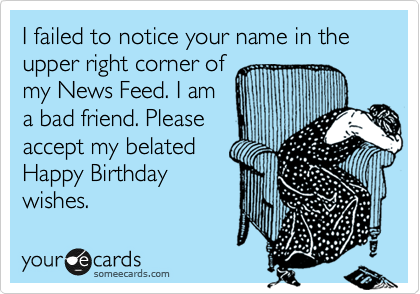 I failed to notice your name in the upper right corner of 
my News Feed. I am
a bad friend. Please
accept my belated
Happy Birthday
wishes.