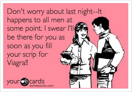 Don't worry about last night--It happens to all men at
some point. I swear I'll
be there for you as
soon as you fill
your scrip for
Viagra!!