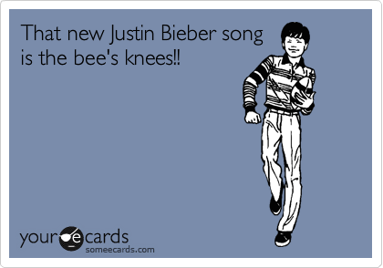 That new Justin Bieber song
is the bee's knees!!