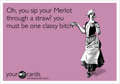 Oh, you sip your Merlot
through a straw? you
must be one classy bitch
