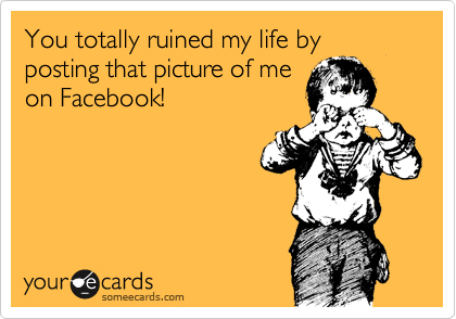 You totally ruined my life by posting that picture of me
on Facebook!