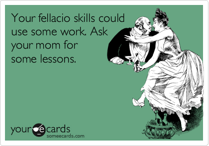 Your fellacio skills could 
use some work. Ask
your mom for
some lessons.