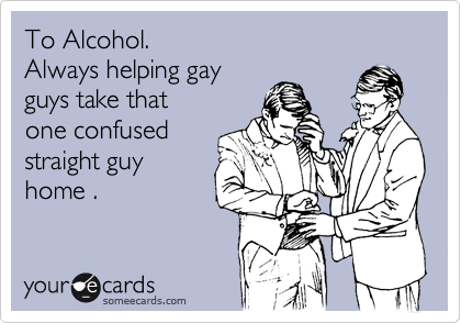 To Alcohol.
Always helping gay
guys take that
one confused
straight guy
home .