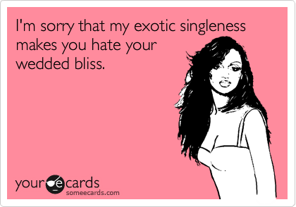 I'm sorry that my exotic singleness makes you hate your
wedded bliss.  