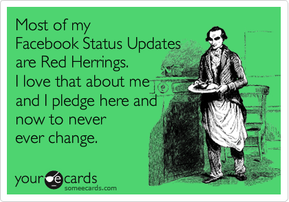 Most of my 
Facebook Status Updates
are Red Herrings. 
I love that about me 
and I pledge here and 
now to never
ever change.  