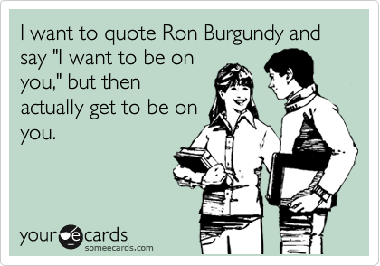 I want to quote Ron Burgundy and say "I want to be on
you," but then
actually get to be on
you.