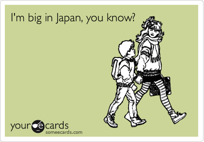 I'm big in Japan, you know?