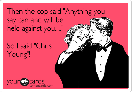 Then the cop said "Anything you say can and will be
held against you....."

So I said "Chris
Young"!