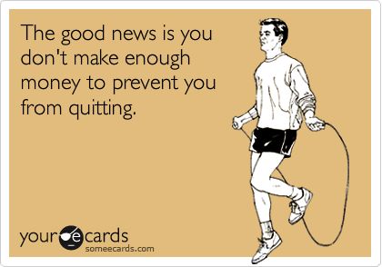 The good news is you
don't make enough
money to prevent you
from quitting.