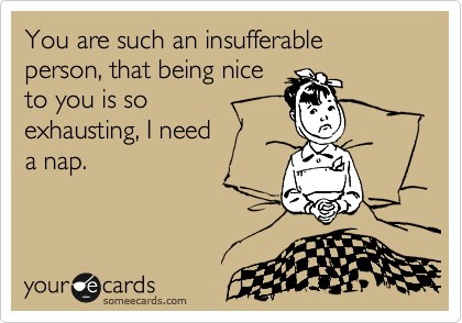 You are such an insufferable person, that being nice 
to you is so 
exhausting, I need 
a nap.