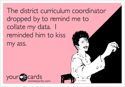 The district curriculum coordinator dropped by to remind me to
collate my data.  I
reminded him to kiss
my ass.  