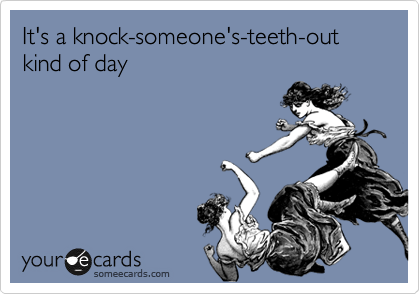 It's a knock-someone's-teeth-out kind of day 