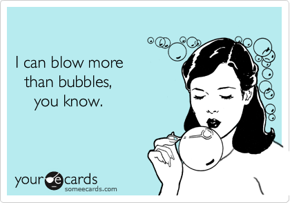 

I can blow more 
  than bubbles, 
    you know.