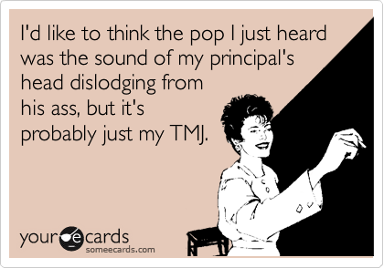 I'd like to think the pop I just heard was the sound of my principal's
head dislodging from
his ass, but it's
probably just my TMJ.  