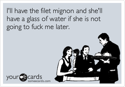 I'll have the filet mignon and she'll have a glass of water if she is not going to fuck me later.
