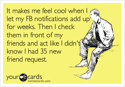 It makes me feel cool when I
let my FB notifications add up
for weeks. Then I check
them in front of my
friends and act like I didn't
know I had 35 new
friend request. 