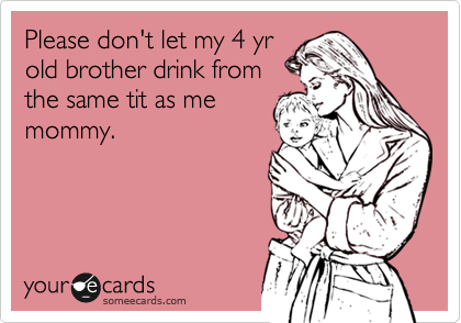Please don't let my 4 yr
old brother drink from
the same tit as me
mommy.