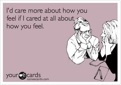 I'd care more about how you 
feel if I cared at all about 
how you feel.