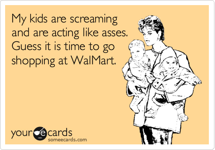 My kids are screaming
and are acting like asses.
Guess it is time to go
shopping at WalMart.