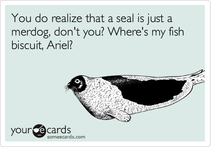 You do realize that a seal is just a
merdog, don't you? Where's my fish biscuit, Ariel?