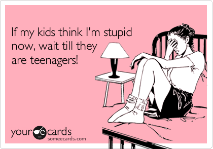 
If my kids think I'm stupid
now, wait till they
are teenagers!
