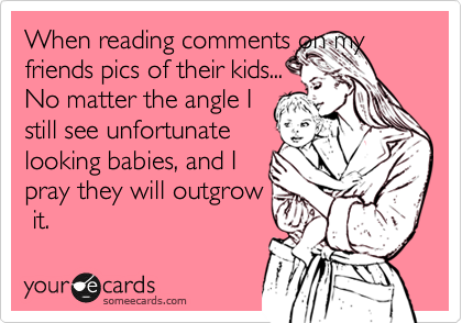 When reading comments on my friends pics of their kids...
No matter the angle I
still see unfortunate
looking babies, and I 
pray they will outgrow
 it.
