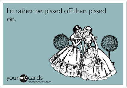 I'd rather be pissed off than pissed on.