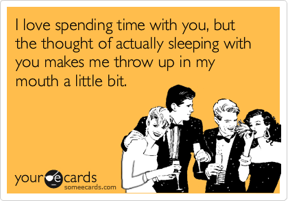 I love spending time with you, but the thought of actually sleeping with you makes me throw up in my mouth a little bit.