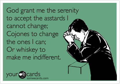 God grant me the serenity
to accept the asstards I
cannot change;
Cojones to change
the ones I can;
Or whiskey to
make me indifferent.