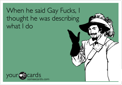 When he said Gay Fucks, I
thought he was describing
what I do