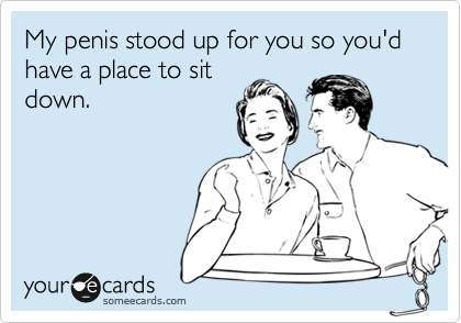My penis stood up for you so you'd have a place to sit
down.