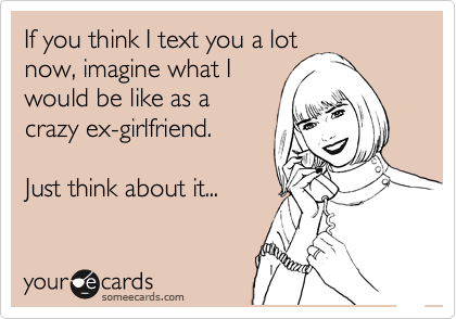 If you think I text you a lot
now, imagine what I
would be like as a
crazy ex-girlfriend.  

Just think about it...