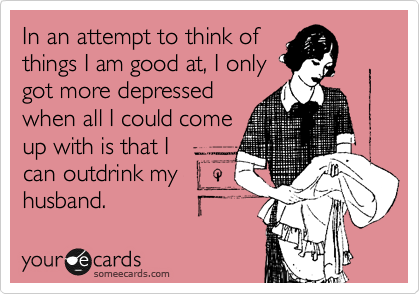 In an attempt to think of
things I am good at, I only
got more depressed
when all I could come
up with is that I
can outdrink my
husband. 