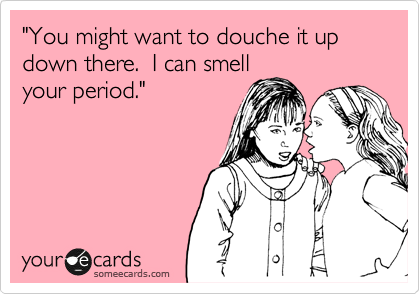 "You might want to douche it up down there.  I can smell
your period."  