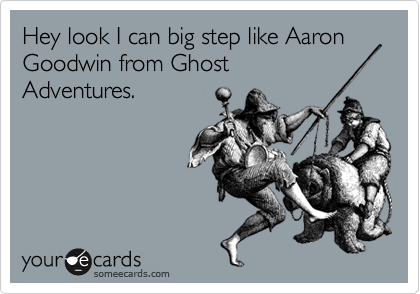 Hey look I can big step like Aaron Goodwin from Ghost
Adventures.